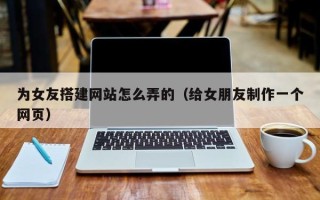 镇江为女友搭建网站怎么弄的（给女朋友制作一个网页）